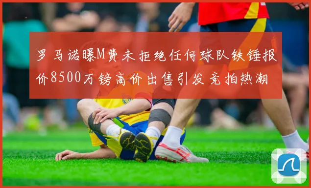 罗马诺曝M费未拒绝任何球队铁锤报价8500万镑高价出售引发竞拍热潮