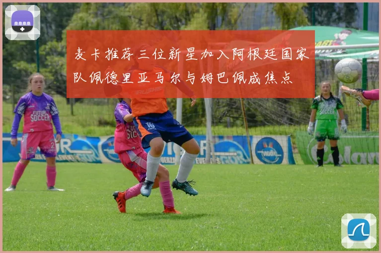 麦卡推荐三位新星加入阿根廷国家队佩德里亚马尔与姆巴佩成焦点