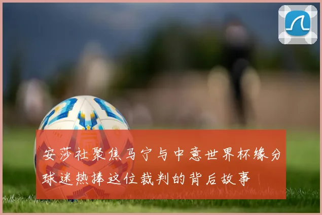 安莎社聚焦马宁与中意世界杯缘分球迷热捧这位裁判的背后故事