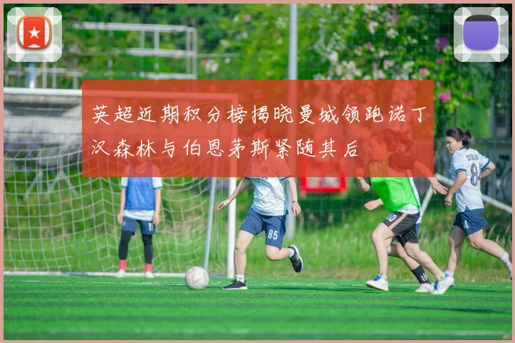 英超近期积分榜揭晓曼城领跑诺丁汉森林与伯恩茅斯紧随其后