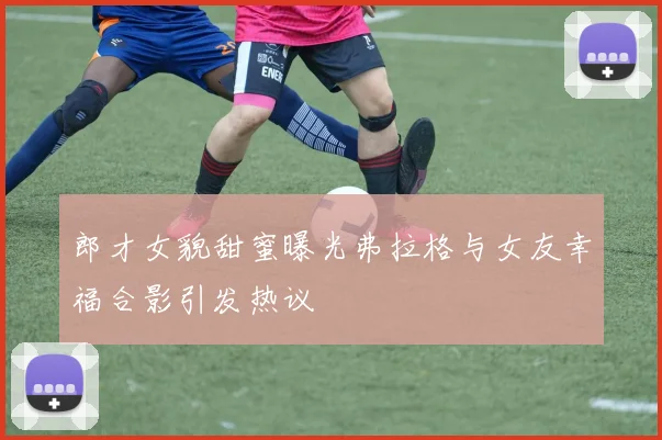 郎才女貌甜蜜曝光弗拉格与女友幸福合影引发热议