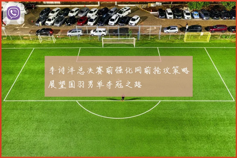 李诗沣总决赛前强化网前抢攻策略展望国羽男单夺冠之路
