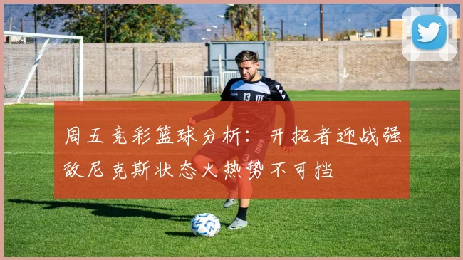 周五竞彩篮球分析：开拓者迎战强敌尼克斯状态火热势不可挡