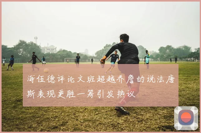 海伍德评论文班超越乔詹的说法唐斯表现更胜一筹引发热议