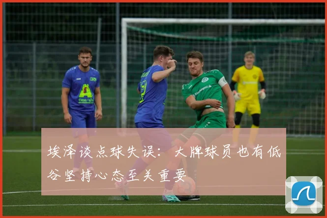 埃泽谈点球失误：大牌球员也有低谷坚持心态至关重要