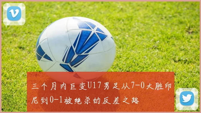三个月内巨变U17男足从7-0大胜印尼到0-1被绝杀的反差之路