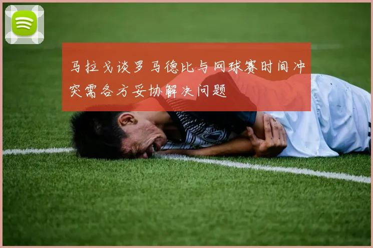 马拉戈谈罗马德比与网球赛时间冲突需各方妥协解决问题