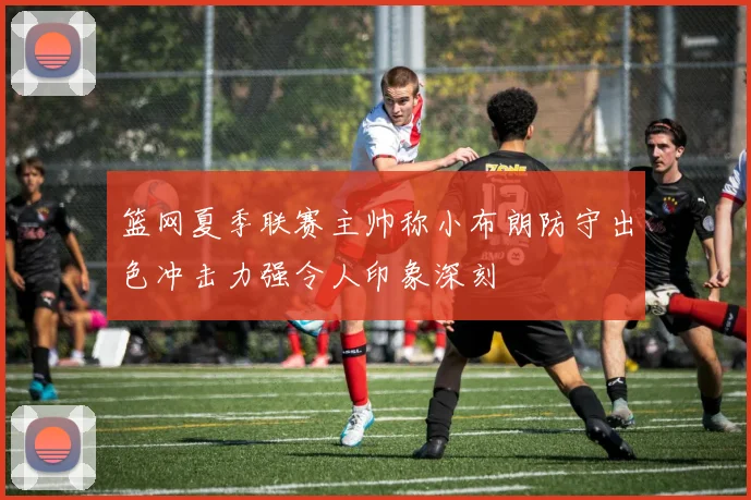 篮网夏季联赛主帅称小布朗防守出色冲击力强令人印象深刻