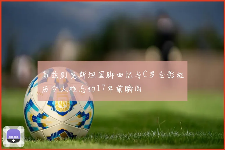 乌兹别克斯坦国脚回忆与C罗合影经历令人难忘的17年前瞬间