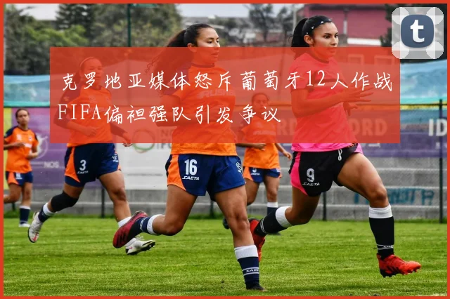 克罗地亚媒体怒斥葡萄牙12人作战FIFA偏袒强队引发争议