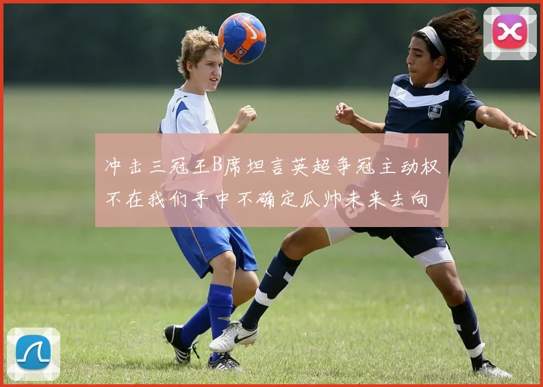 冲击三冠王B席坦言英超争冠主动权不在我们手中不确定瓜帅未来去向