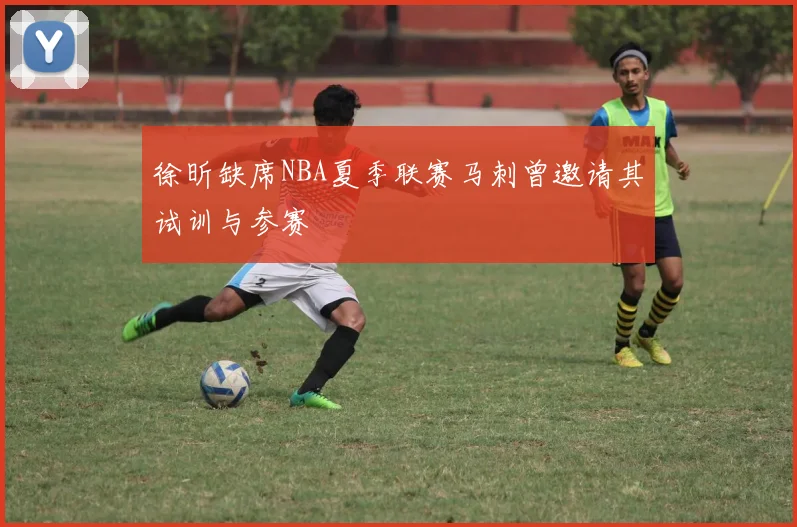 徐昕缺席NBA夏季联赛马刺曾邀请其试训与参赛