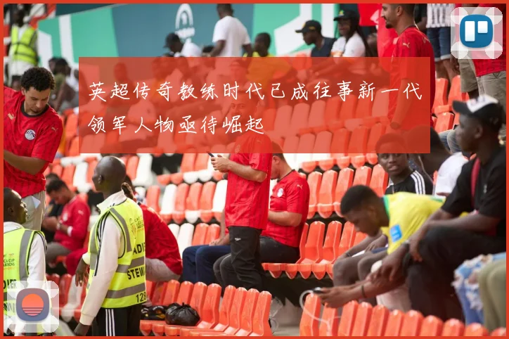 英超传奇教练时代已成往事新一代领军人物亟待崛起