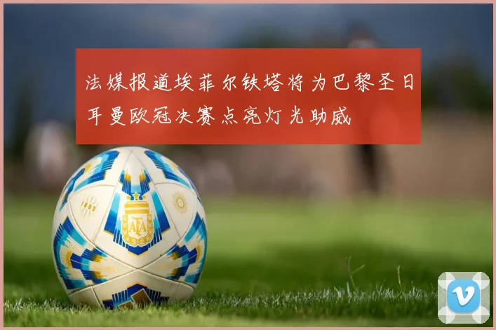 法媒报道埃菲尔铁塔将为巴黎圣日耳曼欧冠决赛点亮灯光助威