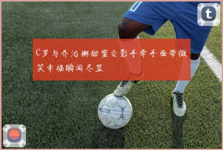 C罗与乔治娜甜蜜合影手牵手面带微笑幸福瞬间尽显