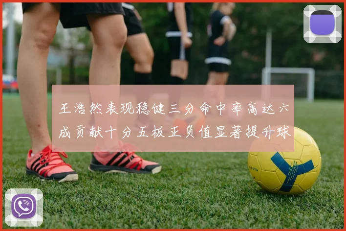 王浩然表现稳健三分命中率高达六成贡献十分五板正负值显著提升球队表现