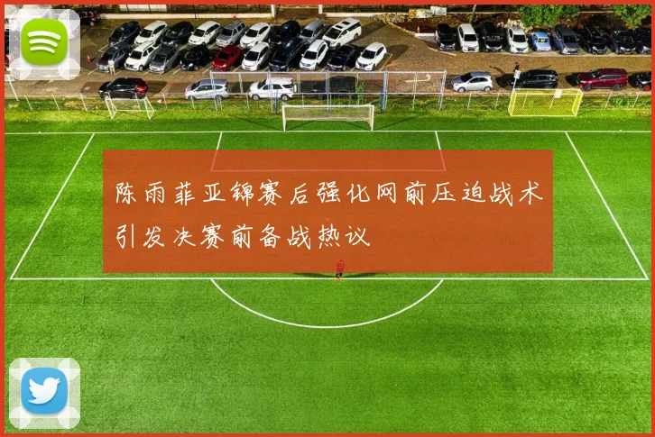 陈雨菲亚锦赛后强化网前压迫战术引发决赛前备战热议