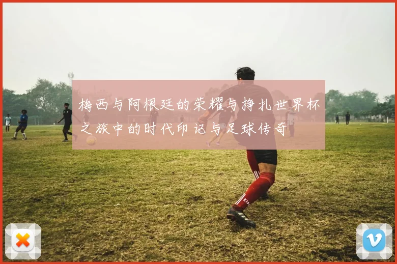 梅西与阿根廷的荣耀与挣扎世界杯之旅中的时代印记与足球传奇