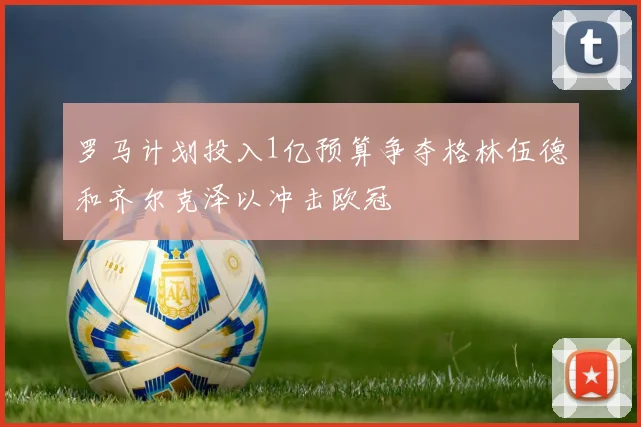 罗马计划投入1亿预算争夺格林伍德和齐尔克泽以冲击欧冠