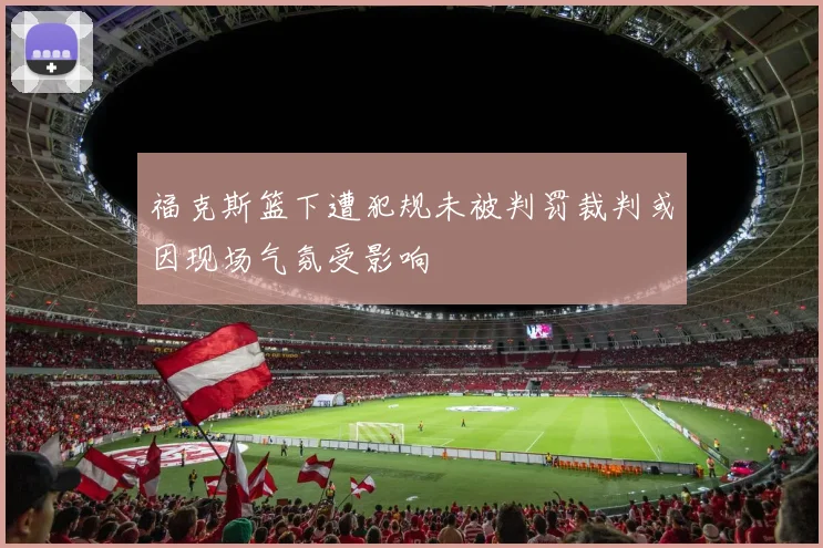 福克斯篮下遭犯规未被判罚裁判或因现场气氛受影响