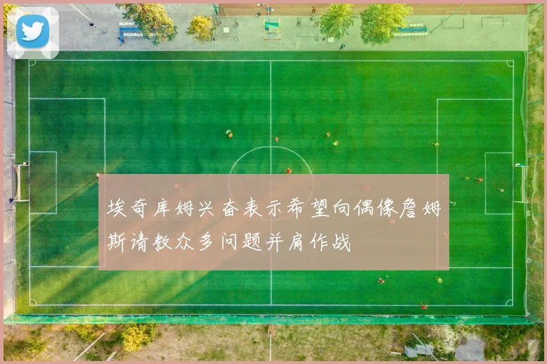 埃奇库姆兴奋表示希望向偶像詹姆斯请教众多问题并肩作战