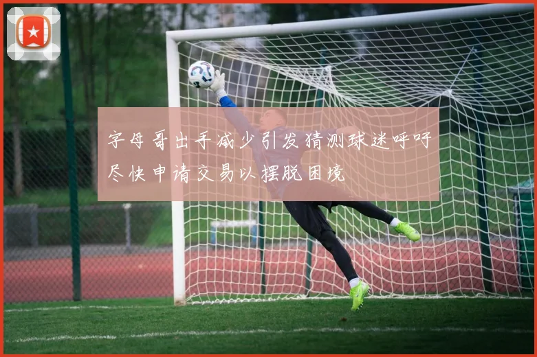 字母哥出手减少引发猜测球迷呼吁尽快申请交易以摆脱困境