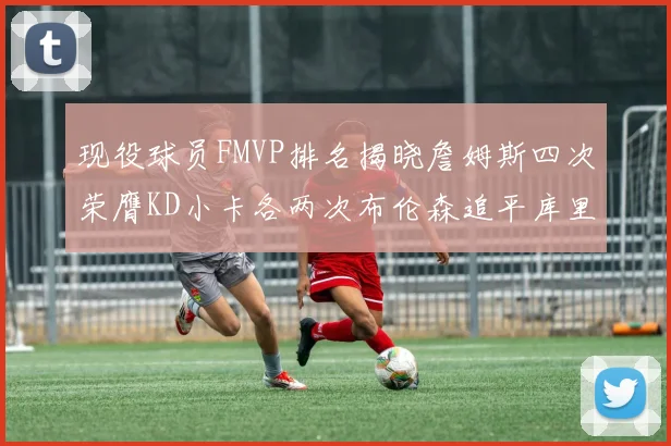 现役球员FMVP排名揭晓詹姆斯四次荣膺KD小卡各两次布伦森追平库里与约基奇