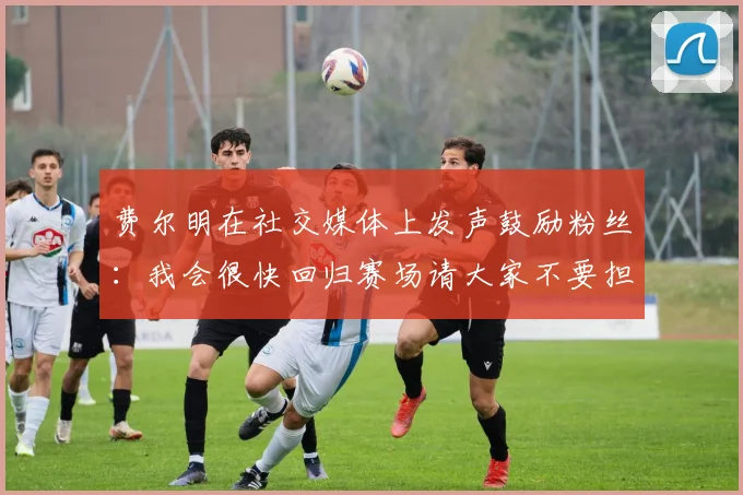 费尔明在社交媒体上发声鼓励粉丝：我会很快回归赛场请大家不要担心