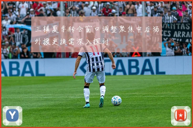 三镇夏季转会窗口调整聚焦中后场外援更换需深入探讨