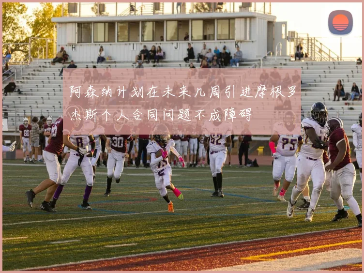 阿森纳计划在未来几周引进摩根罗杰斯个人合同问题不成障碍