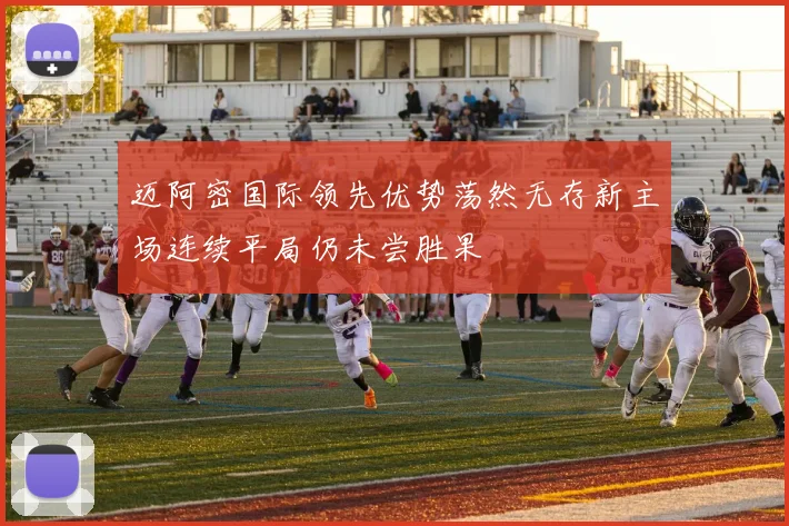 迈阿密国际领先优势荡然无存新主场连续平局仍未尝胜果