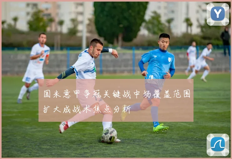 国米意甲争冠关键战中场覆盖范围扩大成战术焦点分析